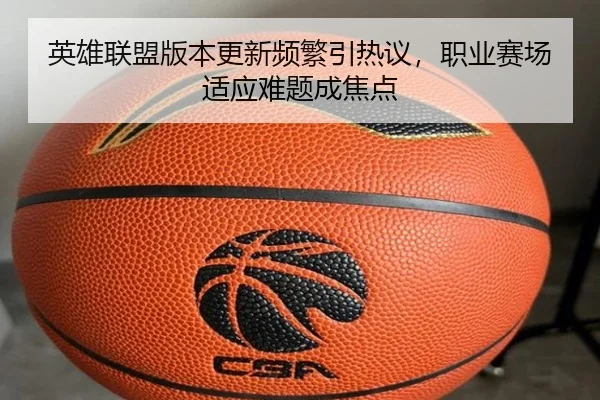 英雄联盟版本更新频繁引热议，职业赛场适应难题成焦点